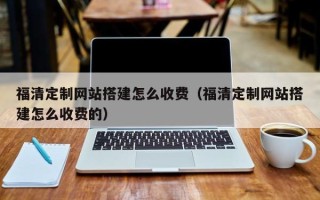 天津福清定制网站搭建怎么收费（福清定制网站搭建怎么收费的）
