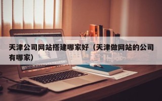 天津公司网站搭建哪家好（天津做网站的公司有哪家）