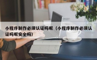 天津小程序制作必须认证吗呢（小程序制作必须认证吗呢安全吗）