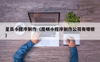 天津呈贡小程序制作（昆明小程序制作公司有哪些）