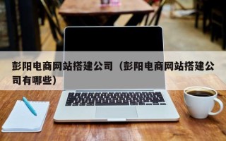 天津彭阳电商网站搭建公司（彭阳电商网站搭建公司有哪些）