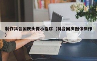 天津制作抖音国庆头像小程序（抖音国庆图像制作）