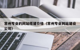 天津常州专业的网站搭建价格（常州专业网站建设公司）