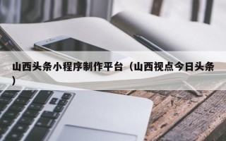 天津山西头条小程序制作平台（山西视点今日头条）